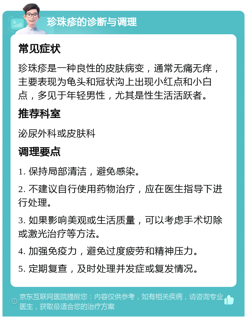 珍珠疹的诊断与调理 常见症状 珍珠疹是一种良性的皮肤病变，通常无痛无痒，主要表现为龟头和冠状沟上出现小红点和小白点，多见于年轻男性，尤其是性生活活跃者。 推荐科室 泌尿外科或皮肤科 调理要点 1. 保持局部清洁，避免感染。 2. 不建议自行使用药物治疗，应在医生指导下进行处理。 3. 如果影响美观或生活质量，可以考虑手术切除或激光治疗等方法。 4. 加强免疫力，避免过度疲劳和精神压力。 5. 定期复查，及时处理并发症或复发情况。