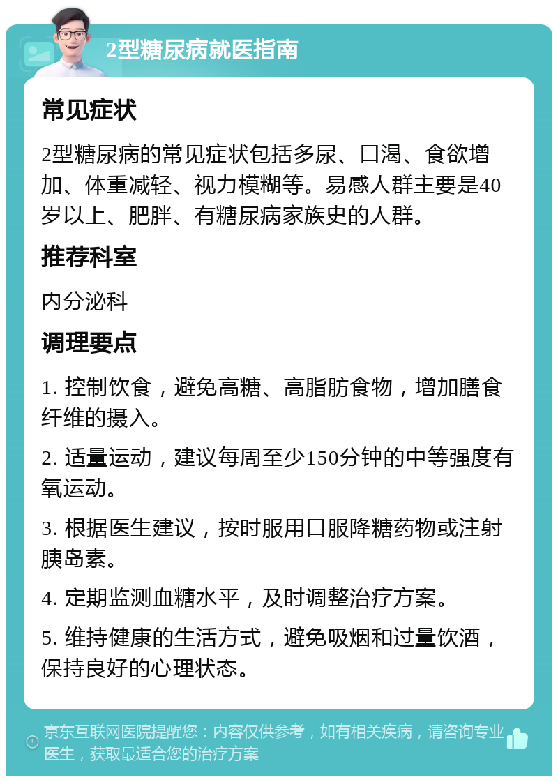 2型糖尿病就医指南 常见症状 2型糖尿病的常见症状包括多尿、口渴、食欲增加、体重减轻、视力模糊等。易感人群主要是40岁以上、肥胖、有糖尿病家族史的人群。 推荐科室 内分泌科 调理要点 1. 控制饮食，避免高糖、高脂肪食物，增加膳食纤维的摄入。 2. 适量运动，建议每周至少150分钟的中等强度有氧运动。 3. 根据医生建议，按时服用口服降糖药物或注射胰岛素。 4. 定期监测血糖水平，及时调整治疗方案。 5. 维持健康的生活方式，避免吸烟和过量饮酒，保持良好的心理状态。