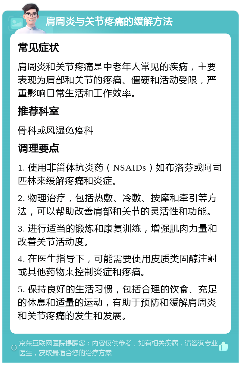 肩周炎与关节疼痛的缓解方法 常见症状 肩周炎和关节疼痛是中老年人常见的疾病，主要表现为肩部和关节的疼痛、僵硬和活动受限，严重影响日常生活和工作效率。 推荐科室 骨科或风湿免疫科 调理要点 1. 使用非甾体抗炎药（NSAIDs）如布洛芬或阿司匹林来缓解疼痛和炎症。 2. 物理治疗，包括热敷、冷敷、按摩和牵引等方法，可以帮助改善肩部和关节的灵活性和功能。 3. 进行适当的锻炼和康复训练，增强肌肉力量和改善关节活动度。 4. 在医生指导下，可能需要使用皮质类固醇注射或其他药物来控制炎症和疼痛。 5. 保持良好的生活习惯，包括合理的饮食、充足的休息和适量的运动，有助于预防和缓解肩周炎和关节疼痛的发生和发展。