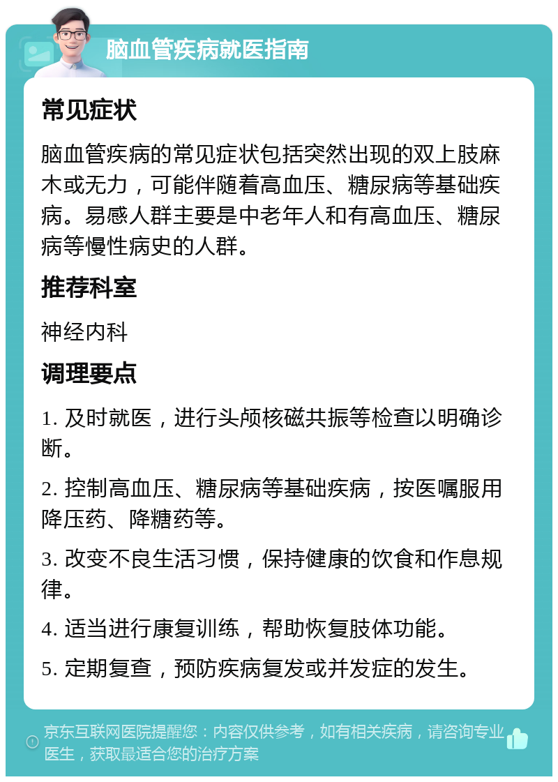 脑血管疾病就医指南 常见症状 脑血管疾病的常见症状包括突然出现的双上肢麻木或无力，可能伴随着高血压、糖尿病等基础疾病。易感人群主要是中老年人和有高血压、糖尿病等慢性病史的人群。 推荐科室 神经内科 调理要点 1. 及时就医，进行头颅核磁共振等检查以明确诊断。 2. 控制高血压、糖尿病等基础疾病，按医嘱服用降压药、降糖药等。 3. 改变不良生活习惯，保持健康的饮食和作息规律。 4. 适当进行康复训练，帮助恢复肢体功能。 5. 定期复查，预防疾病复发或并发症的发生。