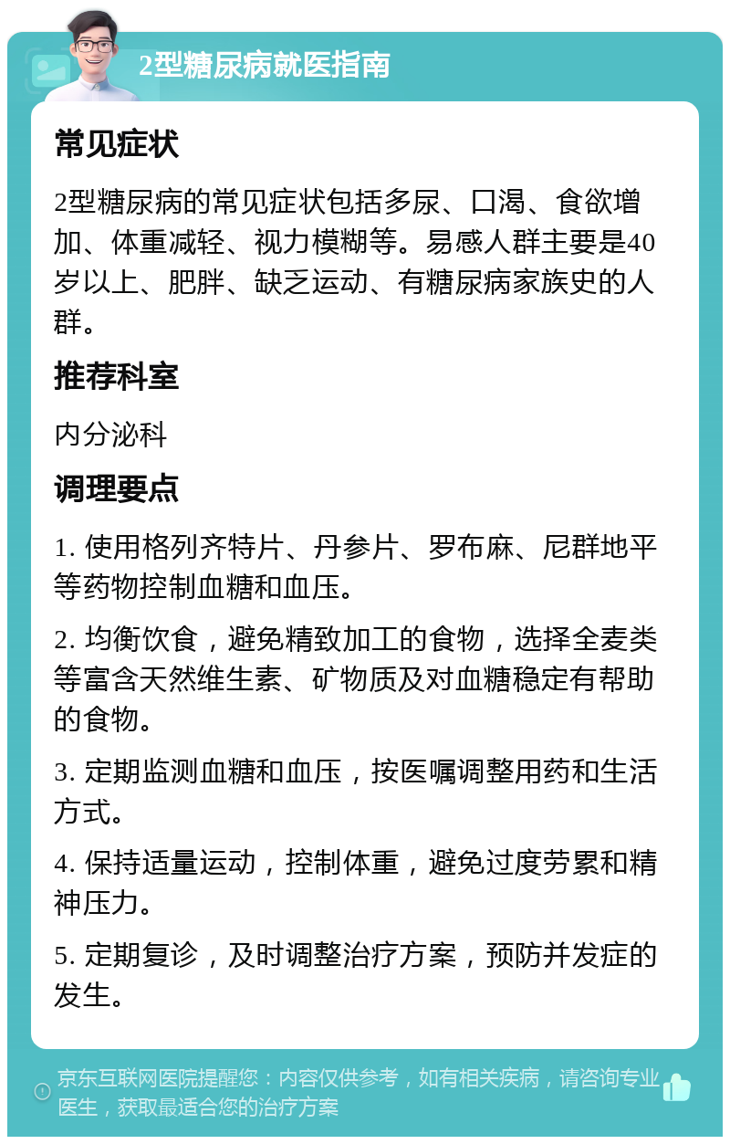 2型糖尿病就医指南 常见症状 2型糖尿病的常见症状包括多尿、口渴、食欲增加、体重减轻、视力模糊等。易感人群主要是40岁以上、肥胖、缺乏运动、有糖尿病家族史的人群。 推荐科室 内分泌科 调理要点 1. 使用格列齐特片、丹参片、罗布麻、尼群地平等药物控制血糖和血压。 2. 均衡饮食，避免精致加工的食物，选择全麦类等富含天然维生素、矿物质及对血糖稳定有帮助的食物。 3. 定期监测血糖和血压，按医嘱调整用药和生活方式。 4. 保持适量运动，控制体重，避免过度劳累和精神压力。 5. 定期复诊，及时调整治疗方案，预防并发症的发生。