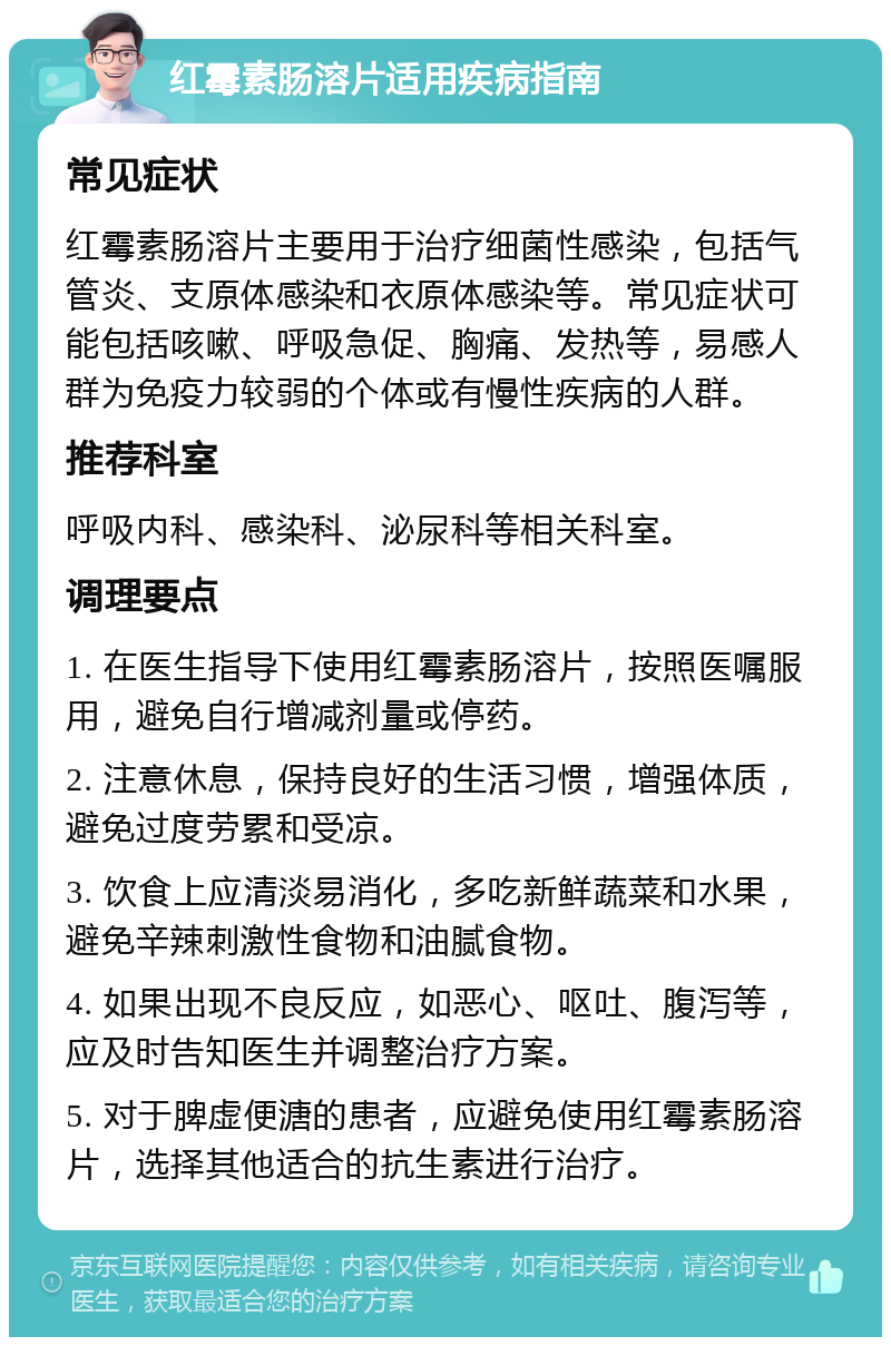 红霉素肠溶片适用疾病指南 常见症状 红霉素肠溶片主要用于治疗细菌性感染，包括气管炎、支原体感染和衣原体感染等。常见症状可能包括咳嗽、呼吸急促、胸痛、发热等，易感人群为免疫力较弱的个体或有慢性疾病的人群。 推荐科室 呼吸内科、感染科、泌尿科等相关科室。 调理要点 1. 在医生指导下使用红霉素肠溶片，按照医嘱服用，避免自行增减剂量或停药。 2. 注意休息，保持良好的生活习惯，增强体质，避免过度劳累和受凉。 3. 饮食上应清淡易消化，多吃新鲜蔬菜和水果，避免辛辣刺激性食物和油腻食物。 4. 如果出现不良反应，如恶心、呕吐、腹泻等，应及时告知医生并调整治疗方案。 5. 对于脾虚便溏的患者，应避免使用红霉素肠溶片，选择其他适合的抗生素进行治疗。