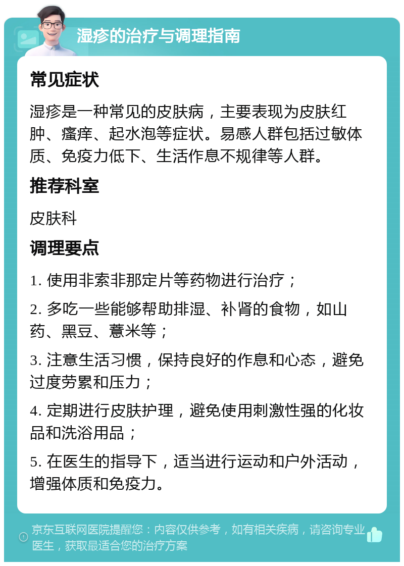 湿疹的治疗与调理指南 常见症状 湿疹是一种常见的皮肤病，主要表现为皮肤红肿、瘙痒、起水泡等症状。易感人群包括过敏体质、免疫力低下、生活作息不规律等人群。 推荐科室 皮肤科 调理要点 1. 使用非索非那定片等药物进行治疗； 2. 多吃一些能够帮助排湿、补肾的食物，如山药、黑豆、薏米等； 3. 注意生活习惯，保持良好的作息和心态，避免过度劳累和压力； 4. 定期进行皮肤护理，避免使用刺激性强的化妆品和洗浴用品； 5. 在医生的指导下，适当进行运动和户外活动，增强体质和免疫力。