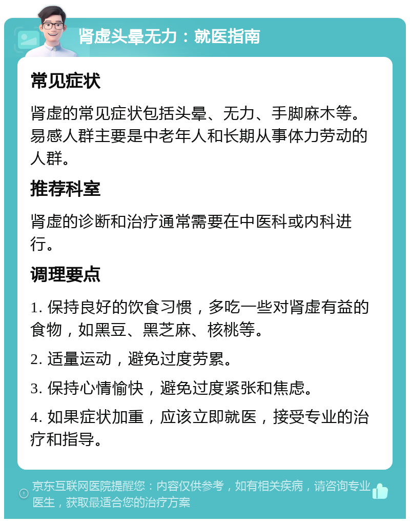 肾虚头晕无力：就医指南 常见症状 肾虚的常见症状包括头晕、无力、手脚麻木等。易感人群主要是中老年人和长期从事体力劳动的人群。 推荐科室 肾虚的诊断和治疗通常需要在中医科或内科进行。 调理要点 1. 保持良好的饮食习惯，多吃一些对肾虚有益的食物，如黑豆、黑芝麻、核桃等。 2. 适量运动，避免过度劳累。 3. 保持心情愉快，避免过度紧张和焦虑。 4. 如果症状加重，应该立即就医，接受专业的治疗和指导。