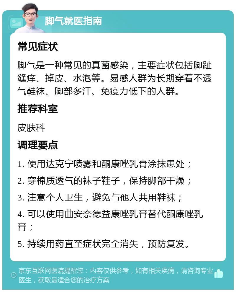 脚气就医指南 常见症状 脚气是一种常见的真菌感染，主要症状包括脚趾缝痒、掉皮、水泡等。易感人群为长期穿着不透气鞋袜、脚部多汗、免疫力低下的人群。 推荐科室 皮肤科 调理要点 1. 使用达克宁喷雾和酮康唑乳膏涂抹患处； 2. 穿棉质透气的袜子鞋子，保持脚部干燥； 3. 注意个人卫生，避免与他人共用鞋袜； 4. 可以使用曲安奈德益康唑乳膏替代酮康唑乳膏； 5. 持续用药直至症状完全消失，预防复发。