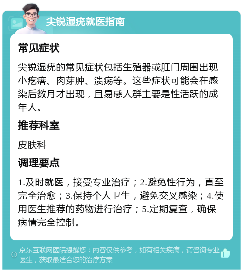 尖锐湿疣就医指南 常见症状 尖锐湿疣的常见症状包括生殖器或肛门周围出现小疙瘩、肉芽肿、溃疡等。这些症状可能会在感染后数月才出现，且易感人群主要是性活跃的成年人。 推荐科室 皮肤科 调理要点 1.及时就医，接受专业治疗；2.避免性行为，直至完全治愈；3.保持个人卫生，避免交叉感染；4.使用医生推荐的药物进行治疗；5.定期复查，确保病情完全控制。