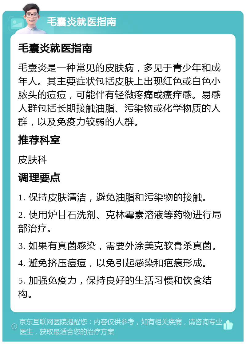 毛囊炎就医指南 毛囊炎就医指南 毛囊炎是一种常见的皮肤病，多见于青少年和成年人。其主要症状包括皮肤上出现红色或白色小脓头的痘痘，可能伴有轻微疼痛或瘙痒感。易感人群包括长期接触油脂、污染物或化学物质的人群，以及免疫力较弱的人群。 推荐科室 皮肤科 调理要点 1. 保持皮肤清洁，避免油脂和污染物的接触。 2. 使用炉甘石洗剂、克林霉素溶液等药物进行局部治疗。 3. 如果有真菌感染，需要外涂美克软膏杀真菌。 4. 避免挤压痘痘，以免引起感染和疤痕形成。 5. 加强免疫力，保持良好的生活习惯和饮食结构。