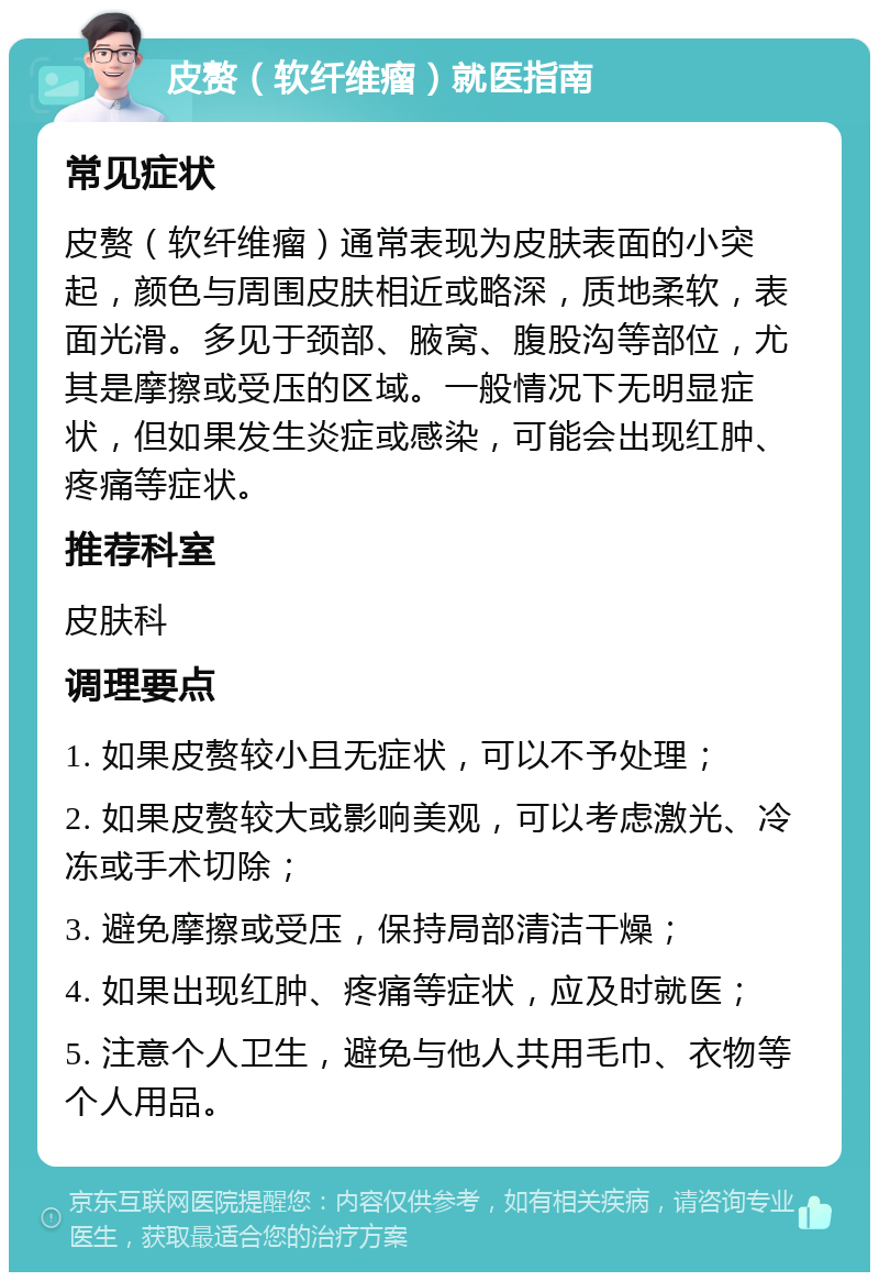 皮赘（软纤维瘤）就医指南 常见症状 皮赘（软纤维瘤）通常表现为皮肤表面的小突起，颜色与周围皮肤相近或略深，质地柔软，表面光滑。多见于颈部、腋窝、腹股沟等部位，尤其是摩擦或受压的区域。一般情况下无明显症状，但如果发生炎症或感染，可能会出现红肿、疼痛等症状。 推荐科室 皮肤科 调理要点 1. 如果皮赘较小且无症状，可以不予处理； 2. 如果皮赘较大或影响美观，可以考虑激光、冷冻或手术切除； 3. 避免摩擦或受压，保持局部清洁干燥； 4. 如果出现红肿、疼痛等症状，应及时就医； 5. 注意个人卫生，避免与他人共用毛巾、衣物等个人用品。