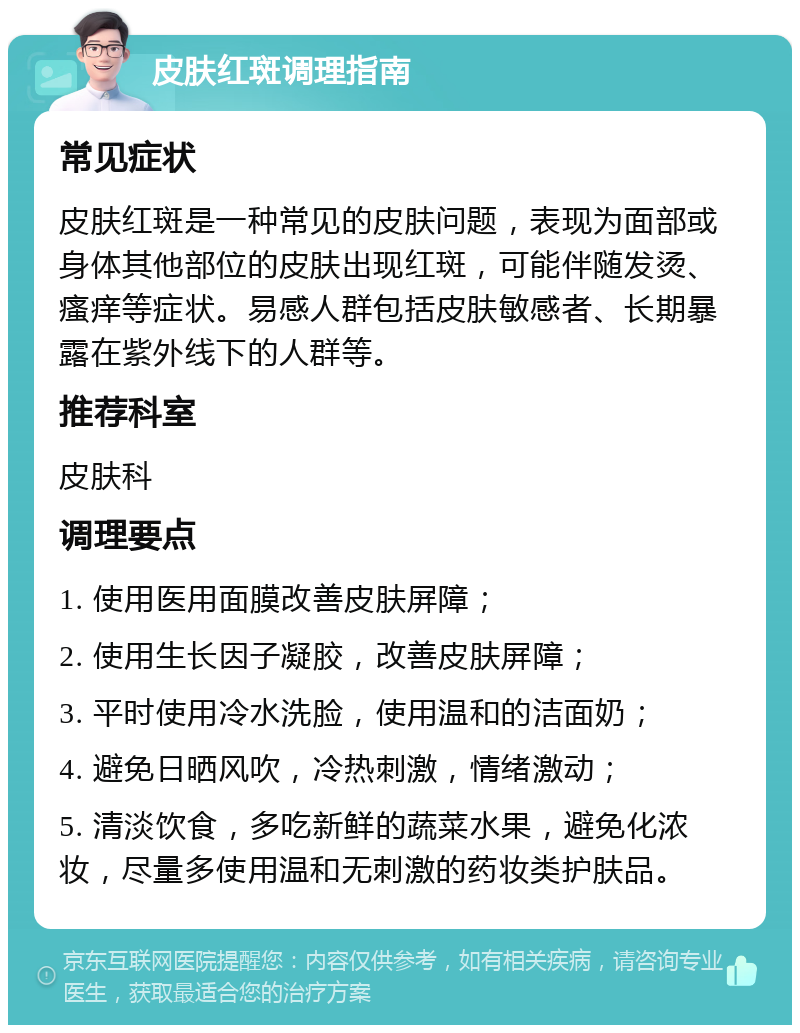 皮肤红斑调理指南 常见症状 皮肤红斑是一种常见的皮肤问题，表现为面部或身体其他部位的皮肤出现红斑，可能伴随发烫、瘙痒等症状。易感人群包括皮肤敏感者、长期暴露在紫外线下的人群等。 推荐科室 皮肤科 调理要点 1. 使用医用面膜改善皮肤屏障； 2. 使用生长因子凝胶，改善皮肤屏障； 3. 平时使用冷水洗脸，使用温和的洁面奶； 4. 避免日晒风吹，冷热刺激，情绪激动； 5. 清淡饮食，多吃新鲜的蔬菜水果，避免化浓妆，尽量多使用温和无刺激的药妆类护肤品。