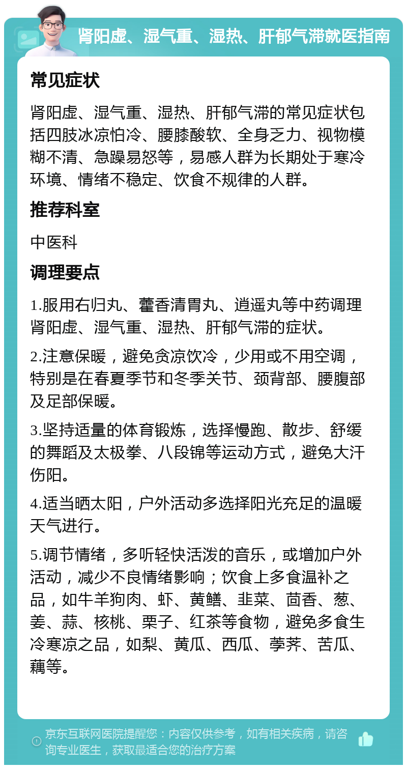 肾阳虚、湿气重、湿热、肝郁气滞就医指南 常见症状 肾阳虚、湿气重、湿热、肝郁气滞的常见症状包括四肢冰凉怕冷、腰膝酸软、全身乏力、视物模糊不清、急躁易怒等，易感人群为长期处于寒冷环境、情绪不稳定、饮食不规律的人群。 推荐科室 中医科 调理要点 1.服用右归丸、藿香清胃丸、逍遥丸等中药调理肾阳虚、湿气重、湿热、肝郁气滞的症状。 2.注意保暖，避免贪凉饮冷，少用或不用空调，特别是在春夏季节和冬季关节、颈背部、腰腹部及足部保暖。 3.坚持适量的体育锻炼，选择慢跑、散步、舒缓的舞蹈及太极拳、八段锦等运动方式，避免大汗伤阳。 4.适当晒太阳，户外活动多选择阳光充足的温暖天气进行。 5.调节情绪，多听轻快活泼的音乐，或增加户外活动，减少不良情绪影响；饮食上多食温补之品，如牛羊狗肉、虾、黄鳝、韭菜、茴香、葱、姜、蒜、核桃、栗子、红茶等食物，避免多食生冷寒凉之品，如梨、黄瓜、西瓜、荸荠、苦瓜、藕等。