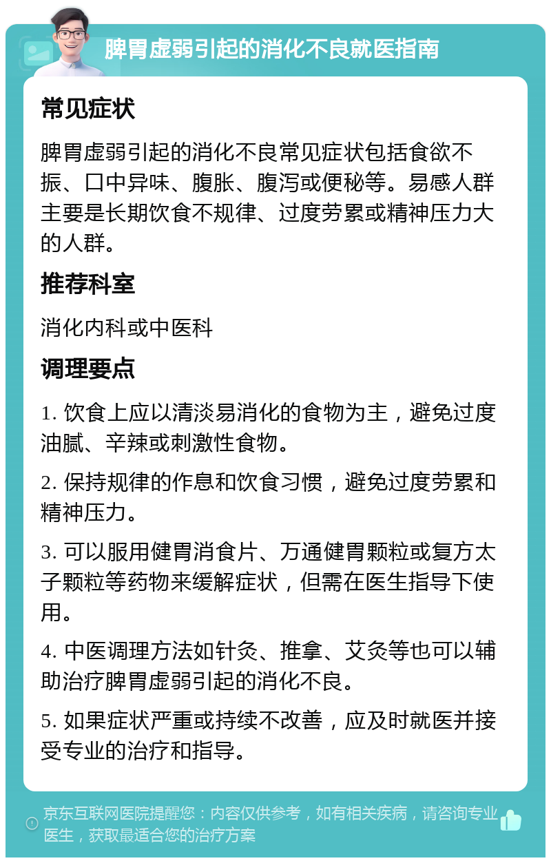 脾胃虚弱引起的消化不良就医指南 常见症状 脾胃虚弱引起的消化不良常见症状包括食欲不振、口中异味、腹胀、腹泻或便秘等。易感人群主要是长期饮食不规律、过度劳累或精神压力大的人群。 推荐科室 消化内科或中医科 调理要点 1. 饮食上应以清淡易消化的食物为主，避免过度油腻、辛辣或刺激性食物。 2. 保持规律的作息和饮食习惯，避免过度劳累和精神压力。 3. 可以服用健胃消食片、万通健胃颗粒或复方太子颗粒等药物来缓解症状，但需在医生指导下使用。 4. 中医调理方法如针灸、推拿、艾灸等也可以辅助治疗脾胃虚弱引起的消化不良。 5. 如果症状严重或持续不改善，应及时就医并接受专业的治疗和指导。