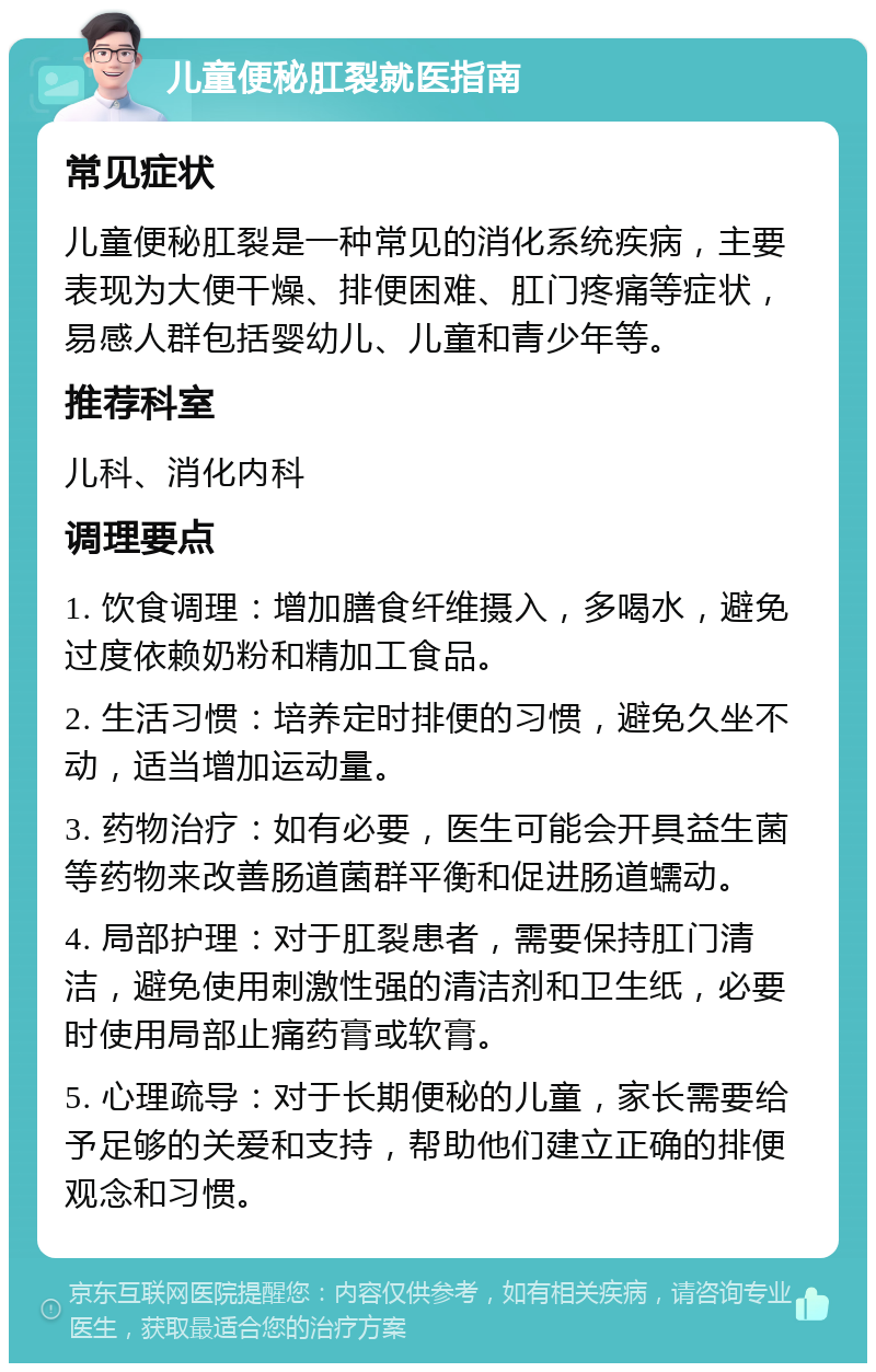 儿童便秘肛裂就医指南 常见症状 儿童便秘肛裂是一种常见的消化系统疾病，主要表现为大便干燥、排便困难、肛门疼痛等症状，易感人群包括婴幼儿、儿童和青少年等。 推荐科室 儿科、消化内科 调理要点 1. 饮食调理：增加膳食纤维摄入，多喝水，避免过度依赖奶粉和精加工食品。 2. 生活习惯：培养定时排便的习惯，避免久坐不动，适当增加运动量。 3. 药物治疗：如有必要，医生可能会开具益生菌等药物来改善肠道菌群平衡和促进肠道蠕动。 4. 局部护理：对于肛裂患者，需要保持肛门清洁，避免使用刺激性强的清洁剂和卫生纸，必要时使用局部止痛药膏或软膏。 5. 心理疏导：对于长期便秘的儿童，家长需要给予足够的关爱和支持，帮助他们建立正确的排便观念和习惯。