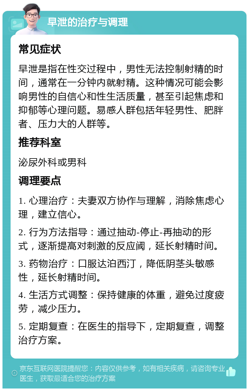 早泄的治疗与调理 常见症状 早泄是指在性交过程中，男性无法控制射精的时间，通常在一分钟内就射精。这种情况可能会影响男性的自信心和性生活质量，甚至引起焦虑和抑郁等心理问题。易感人群包括年轻男性、肥胖者、压力大的人群等。 推荐科室 泌尿外科或男科 调理要点 1. 心理治疗：夫妻双方协作与理解，消除焦虑心理，建立信心。 2. 行为方法指导：通过抽动-停止-再抽动的形式，逐渐提高对刺激的反应阈，延长射精时间。 3. 药物治疗：口服达泊西汀，降低阴茎头敏感性，延长射精时间。 4. 生活方式调整：保持健康的体重，避免过度疲劳，减少压力。 5. 定期复查：在医生的指导下，定期复查，调整治疗方案。