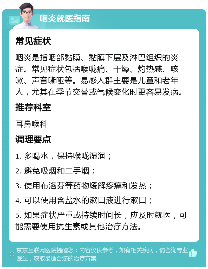 咽炎就医指南 常见症状 咽炎是指咽部黏膜、黏膜下层及淋巴组织的炎症。常见症状包括喉咙痛、干燥、灼热感、咳嗽、声音嘶哑等。易感人群主要是儿童和老年人，尤其在季节交替或气候变化时更容易发病。 推荐科室 耳鼻喉科 调理要点 1. 多喝水，保持喉咙湿润； 2. 避免吸烟和二手烟； 3. 使用布洛芬等药物缓解疼痛和发热； 4. 可以使用含盐水的漱口液进行漱口； 5. 如果症状严重或持续时间长，应及时就医，可能需要使用抗生素或其他治疗方法。