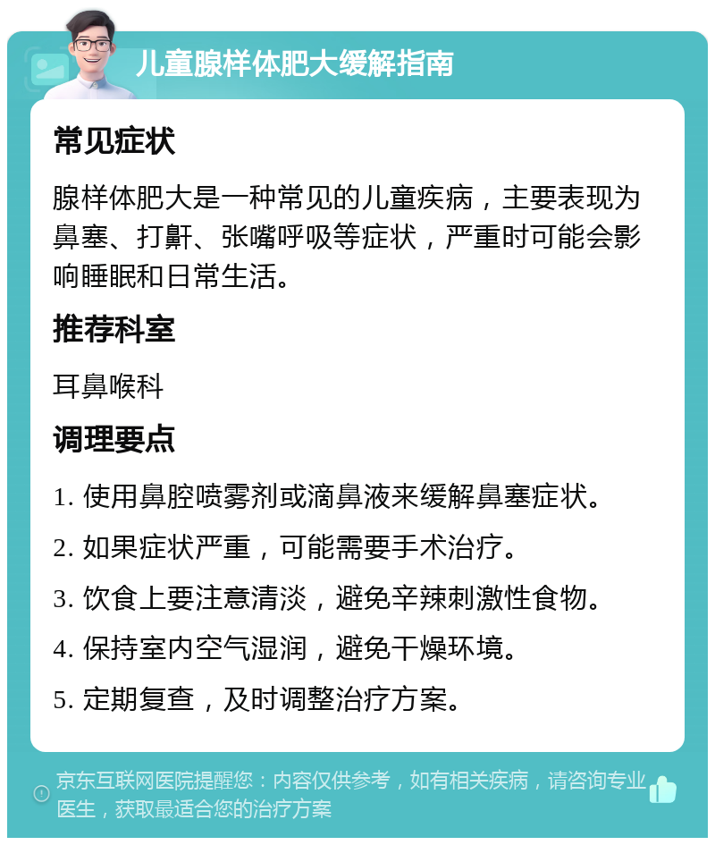 儿童腺样体肥大缓解指南 常见症状 腺样体肥大是一种常见的儿童疾病，主要表现为鼻塞、打鼾、张嘴呼吸等症状，严重时可能会影响睡眠和日常生活。 推荐科室 耳鼻喉科 调理要点 1. 使用鼻腔喷雾剂或滴鼻液来缓解鼻塞症状。 2. 如果症状严重，可能需要手术治疗。 3. 饮食上要注意清淡，避免辛辣刺激性食物。 4. 保持室内空气湿润，避免干燥环境。 5. 定期复查，及时调整治疗方案。