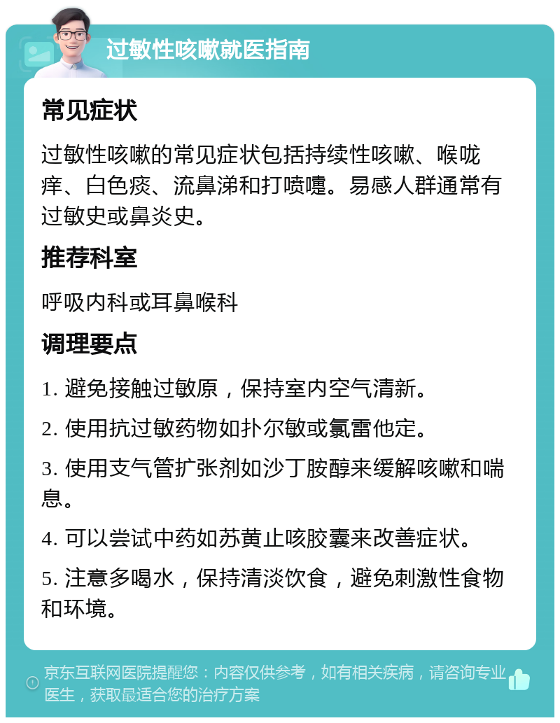 过敏性咳嗽就医指南 常见症状 过敏性咳嗽的常见症状包括持续性咳嗽、喉咙痒、白色痰、流鼻涕和打喷嚏。易感人群通常有过敏史或鼻炎史。 推荐科室 呼吸内科或耳鼻喉科 调理要点 1. 避免接触过敏原，保持室内空气清新。 2. 使用抗过敏药物如扑尔敏或氯雷他定。 3. 使用支气管扩张剂如沙丁胺醇来缓解咳嗽和喘息。 4. 可以尝试中药如苏黄止咳胶囊来改善症状。 5. 注意多喝水，保持清淡饮食，避免刺激性食物和环境。