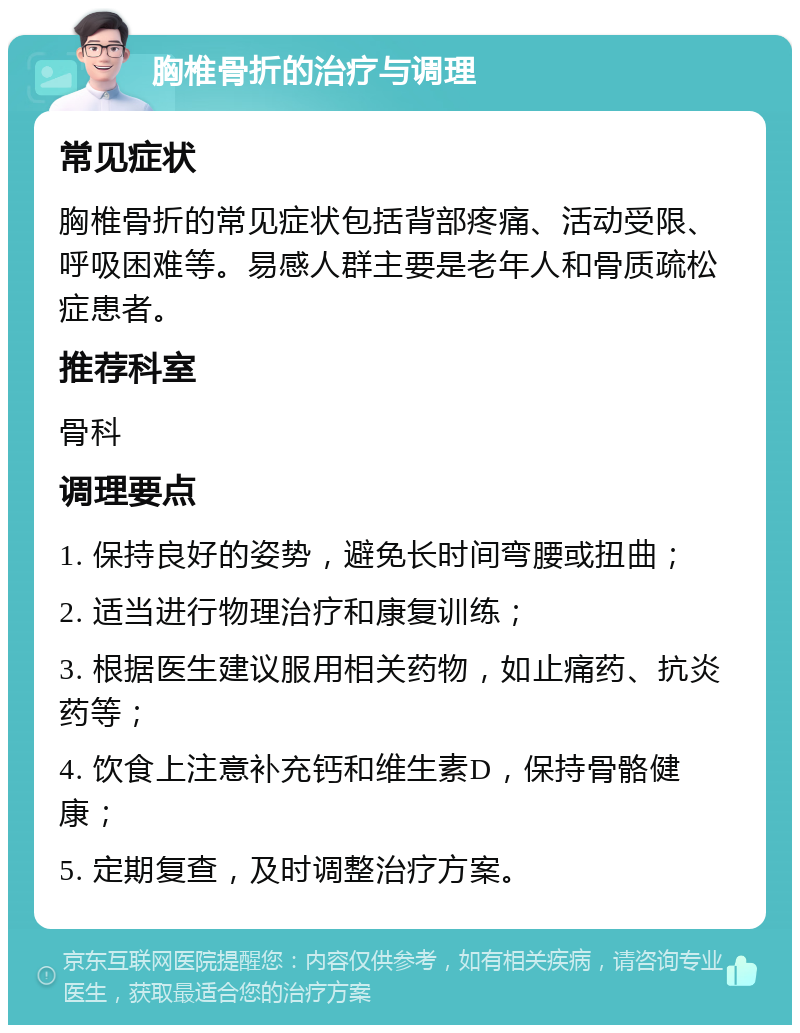 胸椎骨折的治疗与调理 常见症状 胸椎骨折的常见症状包括背部疼痛、活动受限、呼吸困难等。易感人群主要是老年人和骨质疏松症患者。 推荐科室 骨科 调理要点 1. 保持良好的姿势，避免长时间弯腰或扭曲； 2. 适当进行物理治疗和康复训练； 3. 根据医生建议服用相关药物，如止痛药、抗炎药等； 4. 饮食上注意补充钙和维生素D，保持骨骼健康； 5. 定期复查，及时调整治疗方案。