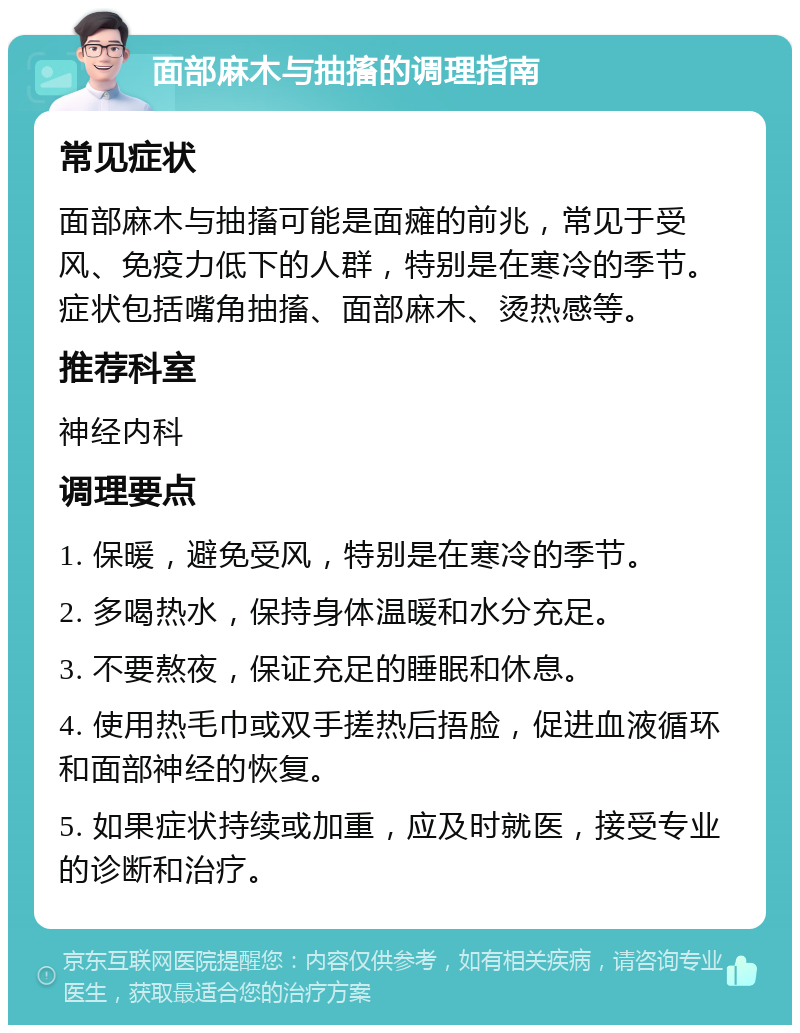 面部麻木与抽搐的调理指南 常见症状 面部麻木与抽搐可能是面瘫的前兆，常见于受风、免疫力低下的人群，特别是在寒冷的季节。症状包括嘴角抽搐、面部麻木、烫热感等。 推荐科室 神经内科 调理要点 1. 保暖，避免受风，特别是在寒冷的季节。 2. 多喝热水，保持身体温暖和水分充足。 3. 不要熬夜，保证充足的睡眠和休息。 4. 使用热毛巾或双手搓热后捂脸，促进血液循环和面部神经的恢复。 5. 如果症状持续或加重，应及时就医，接受专业的诊断和治疗。