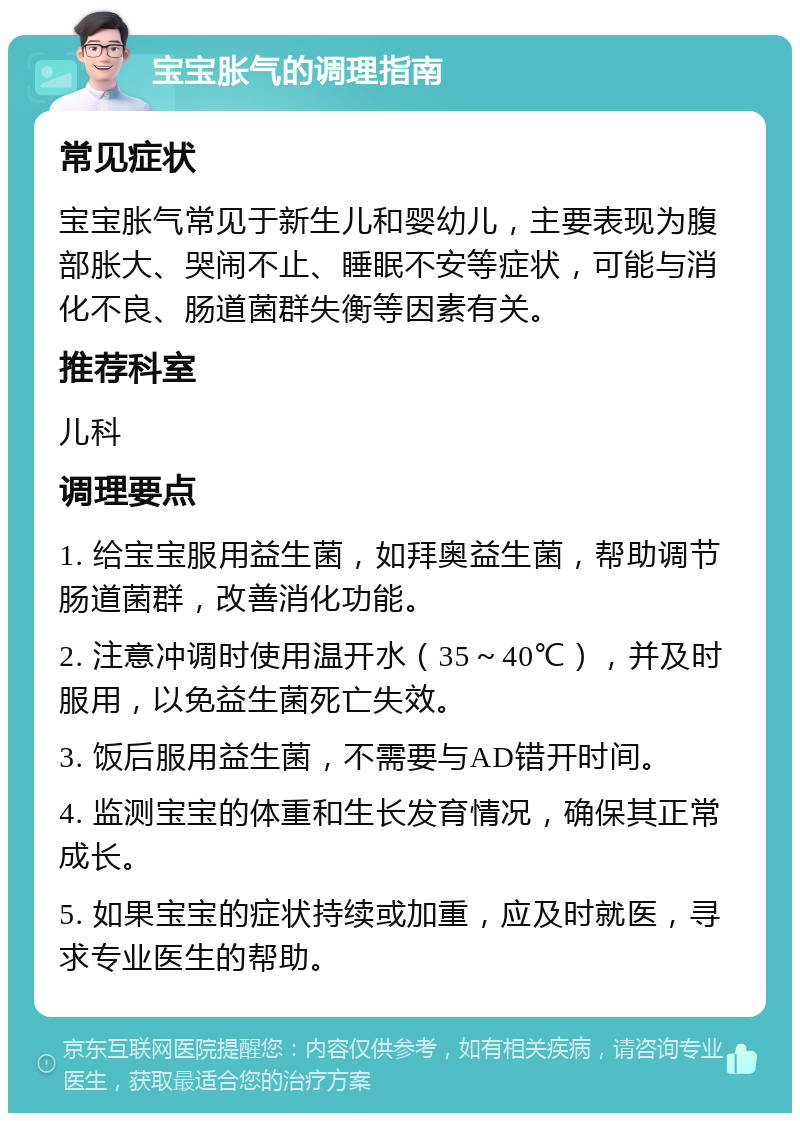 宝宝胀气的调理指南 常见症状 宝宝胀气常见于新生儿和婴幼儿，主要表现为腹部胀大、哭闹不止、睡眠不安等症状，可能与消化不良、肠道菌群失衡等因素有关。 推荐科室 儿科 调理要点 1. 给宝宝服用益生菌，如拜奥益生菌，帮助调节肠道菌群，改善消化功能。 2. 注意冲调时使用温开水（35～40℃），并及时服用，以免益生菌死亡失效。 3. 饭后服用益生菌，不需要与AD错开时间。 4. 监测宝宝的体重和生长发育情况，确保其正常成长。 5. 如果宝宝的症状持续或加重，应及时就医，寻求专业医生的帮助。