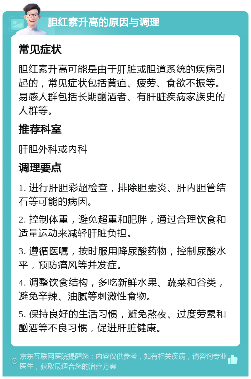 胆红素升高的原因与调理 常见症状 胆红素升高可能是由于肝脏或胆道系统的疾病引起的，常见症状包括黄疸、疲劳、食欲不振等。易感人群包括长期酗酒者、有肝脏疾病家族史的人群等。 推荐科室 肝胆外科或内科 调理要点 1. 进行肝胆彩超检查，排除胆囊炎、肝内胆管结石等可能的病因。 2. 控制体重，避免超重和肥胖，通过合理饮食和适量运动来减轻肝脏负担。 3. 遵循医嘱，按时服用降尿酸药物，控制尿酸水平，预防痛风等并发症。 4. 调整饮食结构，多吃新鲜水果、蔬菜和谷类，避免辛辣、油腻等刺激性食物。 5. 保持良好的生活习惯，避免熬夜、过度劳累和酗酒等不良习惯，促进肝脏健康。