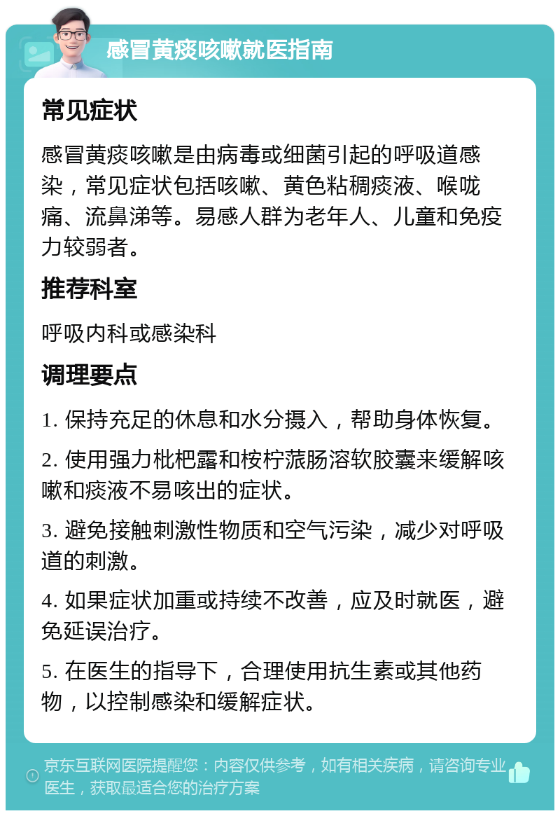 感冒黄痰咳嗽就医指南 常见症状 感冒黄痰咳嗽是由病毒或细菌引起的呼吸道感染，常见症状包括咳嗽、黄色粘稠痰液、喉咙痛、流鼻涕等。易感人群为老年人、儿童和免疫力较弱者。 推荐科室 呼吸内科或感染科 调理要点 1. 保持充足的休息和水分摄入，帮助身体恢复。 2. 使用强力枇杷露和桉柠蒎肠溶软胶囊来缓解咳嗽和痰液不易咳出的症状。 3. 避免接触刺激性物质和空气污染，减少对呼吸道的刺激。 4. 如果症状加重或持续不改善，应及时就医，避免延误治疗。 5. 在医生的指导下，合理使用抗生素或其他药物，以控制感染和缓解症状。