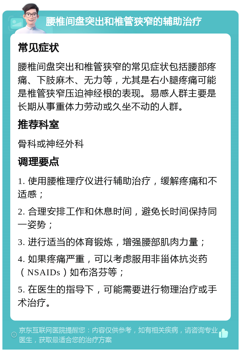 腰椎间盘突出和椎管狭窄的辅助治疗 常见症状 腰椎间盘突出和椎管狭窄的常见症状包括腰部疼痛、下肢麻木、无力等，尤其是右小腿疼痛可能是椎管狭窄压迫神经根的表现。易感人群主要是长期从事重体力劳动或久坐不动的人群。 推荐科室 骨科或神经外科 调理要点 1. 使用腰椎理疗仪进行辅助治疗，缓解疼痛和不适感； 2. 合理安排工作和休息时间，避免长时间保持同一姿势； 3. 进行适当的体育锻炼，增强腰部肌肉力量； 4. 如果疼痛严重，可以考虑服用非甾体抗炎药（NSAIDs）如布洛芬等； 5. 在医生的指导下，可能需要进行物理治疗或手术治疗。