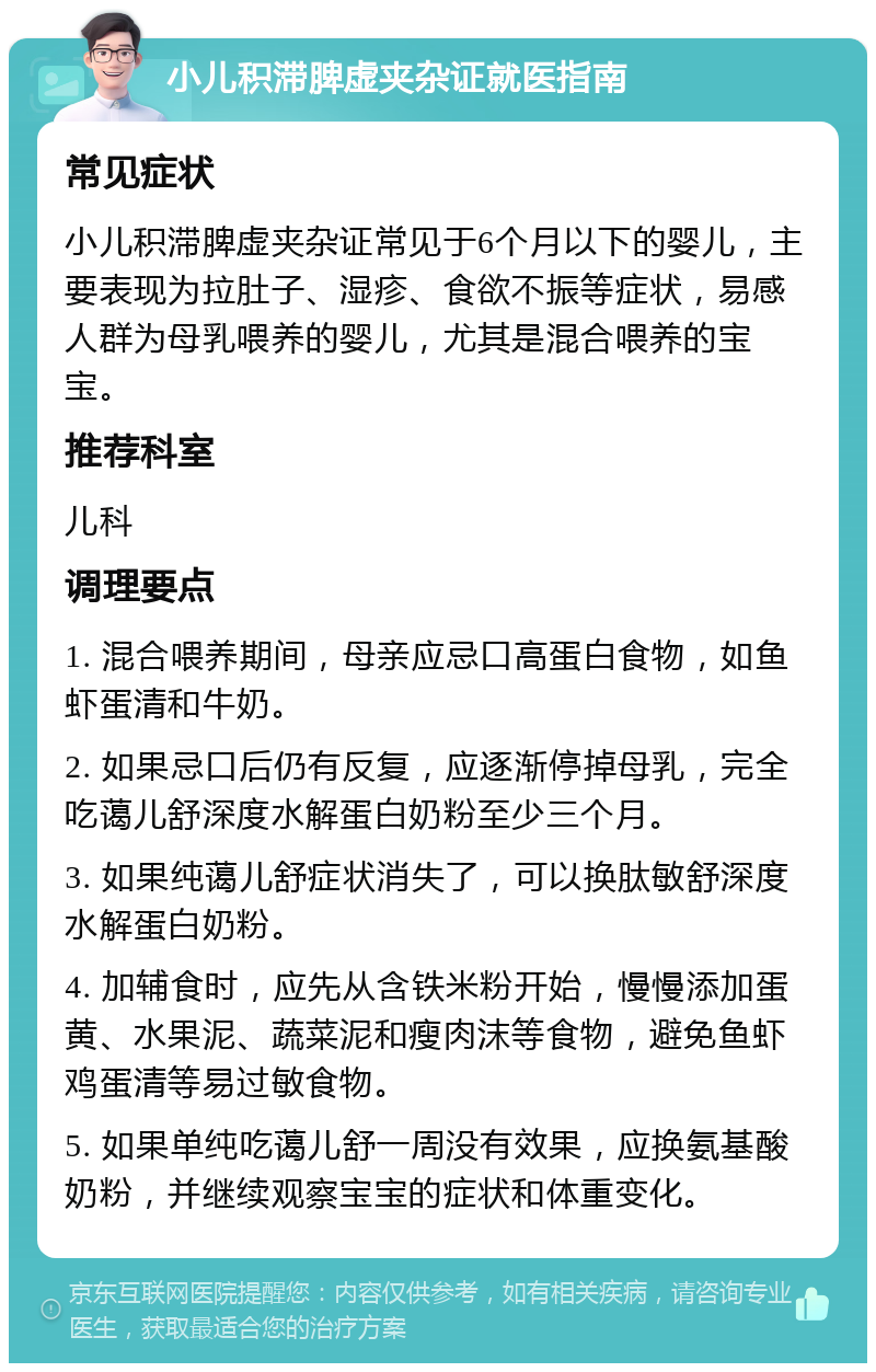 小儿积滞脾虚夹杂证就医指南 常见症状 小儿积滞脾虚夹杂证常见于6个月以下的婴儿，主要表现为拉肚子、湿疹、食欲不振等症状，易感人群为母乳喂养的婴儿，尤其是混合喂养的宝宝。 推荐科室 儿科 调理要点 1. 混合喂养期间，母亲应忌口高蛋白食物，如鱼虾蛋清和牛奶。 2. 如果忌口后仍有反复，应逐渐停掉母乳，完全吃蔼儿舒深度水解蛋白奶粉至少三个月。 3. 如果纯蔼儿舒症状消失了，可以换肽敏舒深度水解蛋白奶粉。 4. 加辅食时，应先从含铁米粉开始，慢慢添加蛋黄、水果泥、蔬菜泥和瘦肉沫等食物，避免鱼虾鸡蛋清等易过敏食物。 5. 如果单纯吃蔼儿舒一周没有效果，应换氨基酸奶粉，并继续观察宝宝的症状和体重变化。