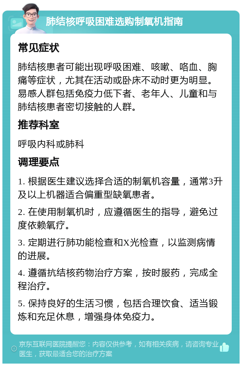 肺结核呼吸困难选购制氧机指南 常见症状 肺结核患者可能出现呼吸困难、咳嗽、咯血、胸痛等症状，尤其在活动或卧床不动时更为明显。易感人群包括免疫力低下者、老年人、儿童和与肺结核患者密切接触的人群。 推荐科室 呼吸内科或肺科 调理要点 1. 根据医生建议选择合适的制氧机容量，通常3升及以上机器适合偏重型缺氧患者。 2. 在使用制氧机时，应遵循医生的指导，避免过度依赖氧疗。 3. 定期进行肺功能检查和X光检查，以监测病情的进展。 4. 遵循抗结核药物治疗方案，按时服药，完成全程治疗。 5. 保持良好的生活习惯，包括合理饮食、适当锻炼和充足休息，增强身体免疫力。