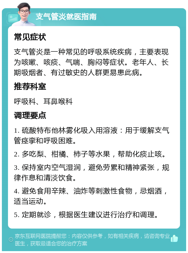 支气管炎就医指南 常见症状 支气管炎是一种常见的呼吸系统疾病，主要表现为咳嗽、咳痰、气喘、胸闷等症状。老年人、长期吸烟者、有过敏史的人群更易患此病。 推荐科室 呼吸科、耳鼻喉科 调理要点 1. 硫酸特布他林雾化吸入用溶液：用于缓解支气管痉挛和呼吸困难。 2. 多吃梨、柑橘、柿子等水果，帮助化痰止咳。 3. 保持室内空气湿润，避免劳累和精神紧张，规律作息和清淡饮食。 4. 避免食用辛辣、油炸等刺激性食物，忌烟酒，适当运动。 5. 定期就诊，根据医生建议进行治疗和调理。