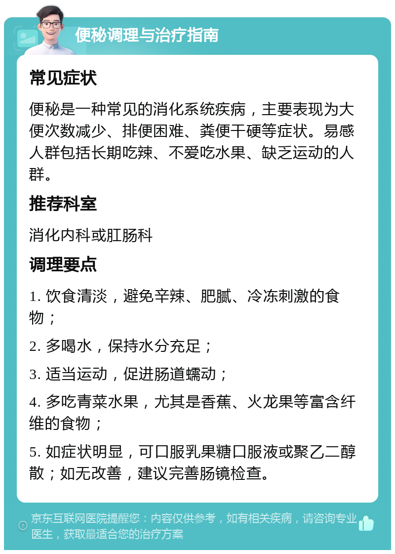 便秘调理与治疗指南 常见症状 便秘是一种常见的消化系统疾病，主要表现为大便次数减少、排便困难、粪便干硬等症状。易感人群包括长期吃辣、不爱吃水果、缺乏运动的人群。 推荐科室 消化内科或肛肠科 调理要点 1. 饮食清淡，避免辛辣、肥腻、冷冻刺激的食物； 2. 多喝水，保持水分充足； 3. 适当运动，促进肠道蠕动； 4. 多吃青菜水果，尤其是香蕉、火龙果等富含纤维的食物； 5. 如症状明显，可口服乳果糖口服液或聚乙二醇散；如无改善，建议完善肠镜检查。