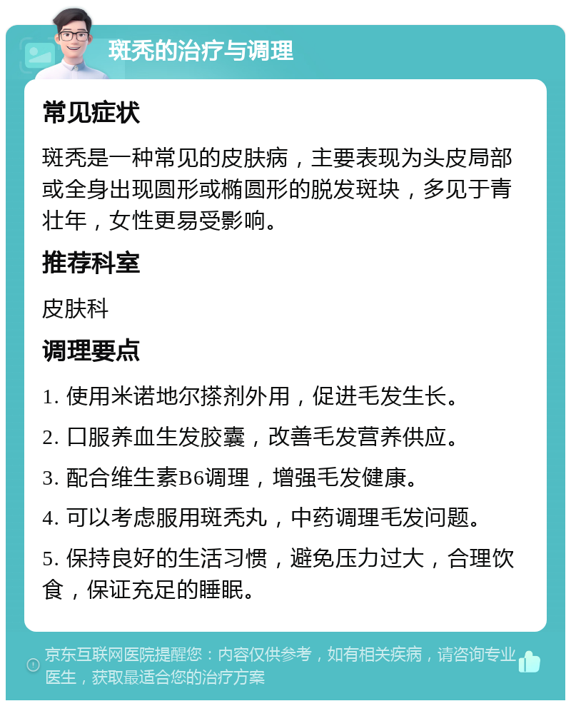 斑秃的治疗与调理 常见症状 斑秃是一种常见的皮肤病，主要表现为头皮局部或全身出现圆形或椭圆形的脱发斑块，多见于青壮年，女性更易受影响。 推荐科室 皮肤科 调理要点 1. 使用米诺地尔搽剂外用，促进毛发生长。 2. 口服养血生发胶囊，改善毛发营养供应。 3. 配合维生素B6调理，增强毛发健康。 4. 可以考虑服用斑秃丸，中药调理毛发问题。 5. 保持良好的生活习惯，避免压力过大，合理饮食，保证充足的睡眠。