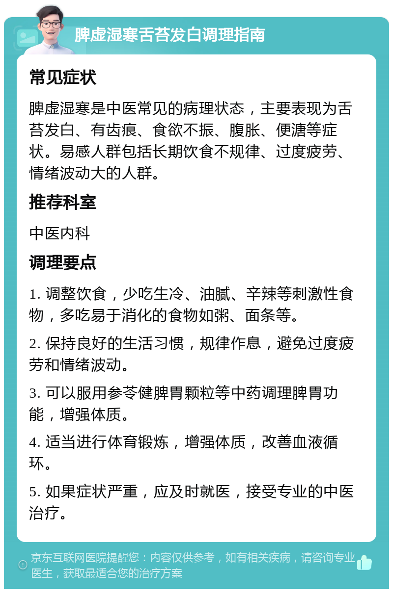 脾虚湿寒舌苔发白调理指南 常见症状 脾虚湿寒是中医常见的病理状态，主要表现为舌苔发白、有齿痕、食欲不振、腹胀、便溏等症状。易感人群包括长期饮食不规律、过度疲劳、情绪波动大的人群。 推荐科室 中医内科 调理要点 1. 调整饮食，少吃生冷、油腻、辛辣等刺激性食物，多吃易于消化的食物如粥、面条等。 2. 保持良好的生活习惯，规律作息，避免过度疲劳和情绪波动。 3. 可以服用参苓健脾胃颗粒等中药调理脾胃功能，增强体质。 4. 适当进行体育锻炼，增强体质，改善血液循环。 5. 如果症状严重，应及时就医，接受专业的中医治疗。