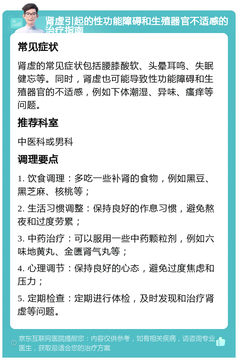 肾虚引起的性功能障碍和生殖器官不适感的治疗指南 常见症状 肾虚的常见症状包括腰膝酸软、头晕耳鸣、失眠健忘等。同时，肾虚也可能导致性功能障碍和生殖器官的不适感，例如下体潮湿、异味、瘙痒等问题。 推荐科室 中医科或男科 调理要点 1. 饮食调理：多吃一些补肾的食物，例如黑豆、黑芝麻、核桃等； 2. 生活习惯调整：保持良好的作息习惯，避免熬夜和过度劳累； 3. 中药治疗：可以服用一些中药颗粒剂，例如六味地黄丸、金匮肾气丸等； 4. 心理调节：保持良好的心态，避免过度焦虑和压力； 5. 定期检查：定期进行体检，及时发现和治疗肾虚等问题。