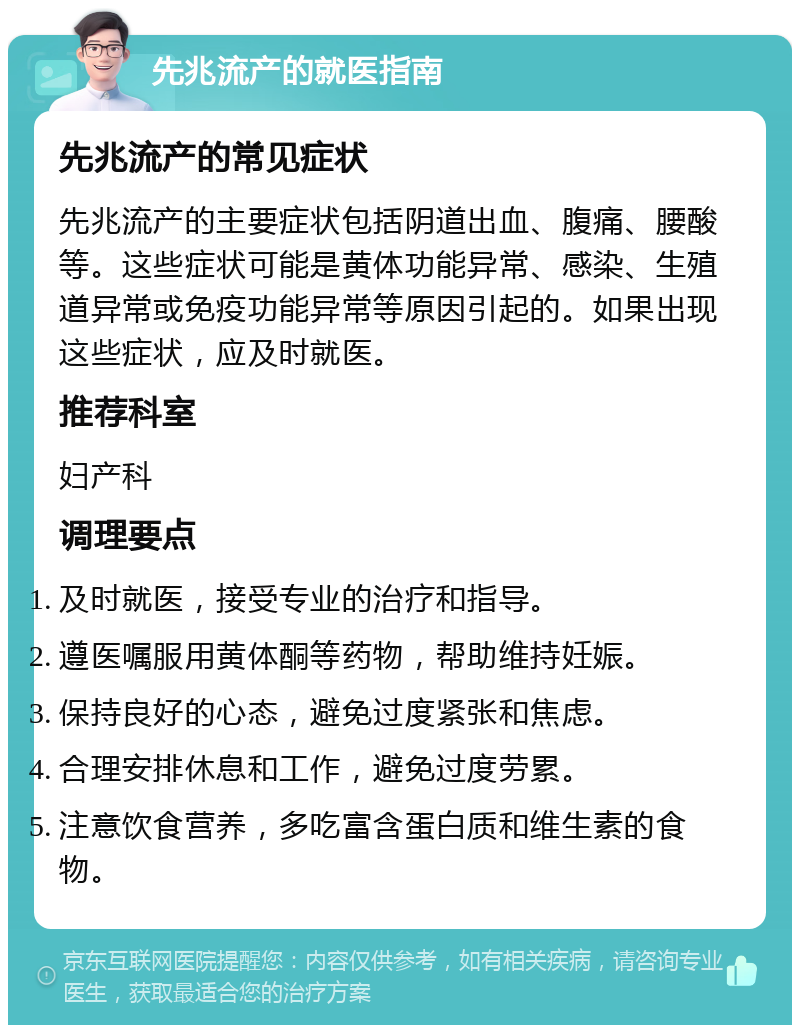 先兆流产的就医指南 先兆流产的常见症状 先兆流产的主要症状包括阴道出血、腹痛、腰酸等。这些症状可能是黄体功能异常、感染、生殖道异常或免疫功能异常等原因引起的。如果出现这些症状，应及时就医。 推荐科室 妇产科 调理要点 及时就医，接受专业的治疗和指导。 遵医嘱服用黄体酮等药物，帮助维持妊娠。 保持良好的心态，避免过度紧张和焦虑。 合理安排休息和工作，避免过度劳累。 注意饮食营养，多吃富含蛋白质和维生素的食物。