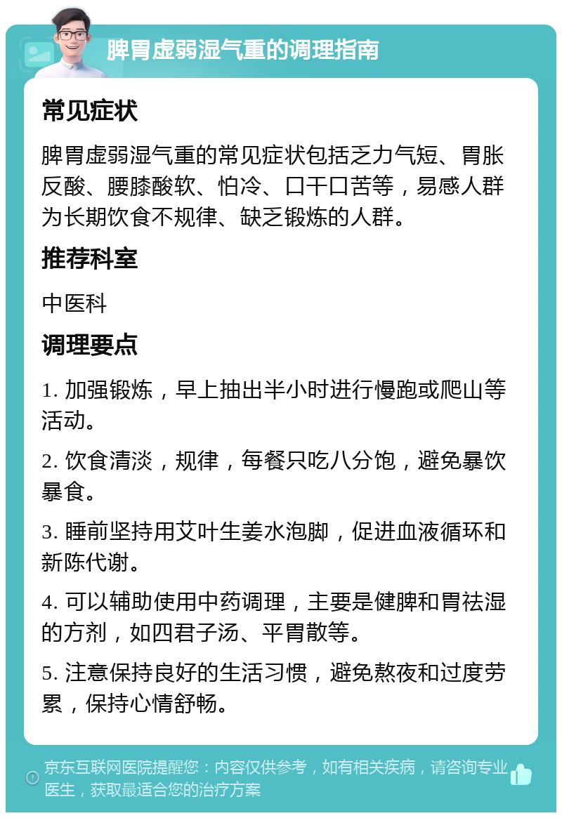 脾胃虚弱湿气重的调理指南 常见症状 脾胃虚弱湿气重的常见症状包括乏力气短、胃胀反酸、腰膝酸软、怕冷、口干口苦等，易感人群为长期饮食不规律、缺乏锻炼的人群。 推荐科室 中医科 调理要点 1. 加强锻炼，早上抽出半小时进行慢跑或爬山等活动。 2. 饮食清淡，规律，每餐只吃八分饱，避免暴饮暴食。 3. 睡前坚持用艾叶生姜水泡脚，促进血液循环和新陈代谢。 4. 可以辅助使用中药调理，主要是健脾和胃祛湿的方剂，如四君子汤、平胃散等。 5. 注意保持良好的生活习惯，避免熬夜和过度劳累，保持心情舒畅。