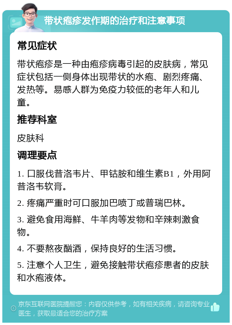 带状疱疹发作期的治疗和注意事项 常见症状 带状疱疹是一种由疱疹病毒引起的皮肤病，常见症状包括一侧身体出现带状的水疱、剧烈疼痛、发热等。易感人群为免疫力较低的老年人和儿童。 推荐科室 皮肤科 调理要点 1. 口服伐昔洛韦片、甲钴胺和维生素B1，外用阿昔洛韦软膏。 2. 疼痛严重时可口服加巴喷丁或普瑞巴林。 3. 避免食用海鲜、牛羊肉等发物和辛辣刺激食物。 4. 不要熬夜酗酒，保持良好的生活习惯。 5. 注意个人卫生，避免接触带状疱疹患者的皮肤和水疱液体。