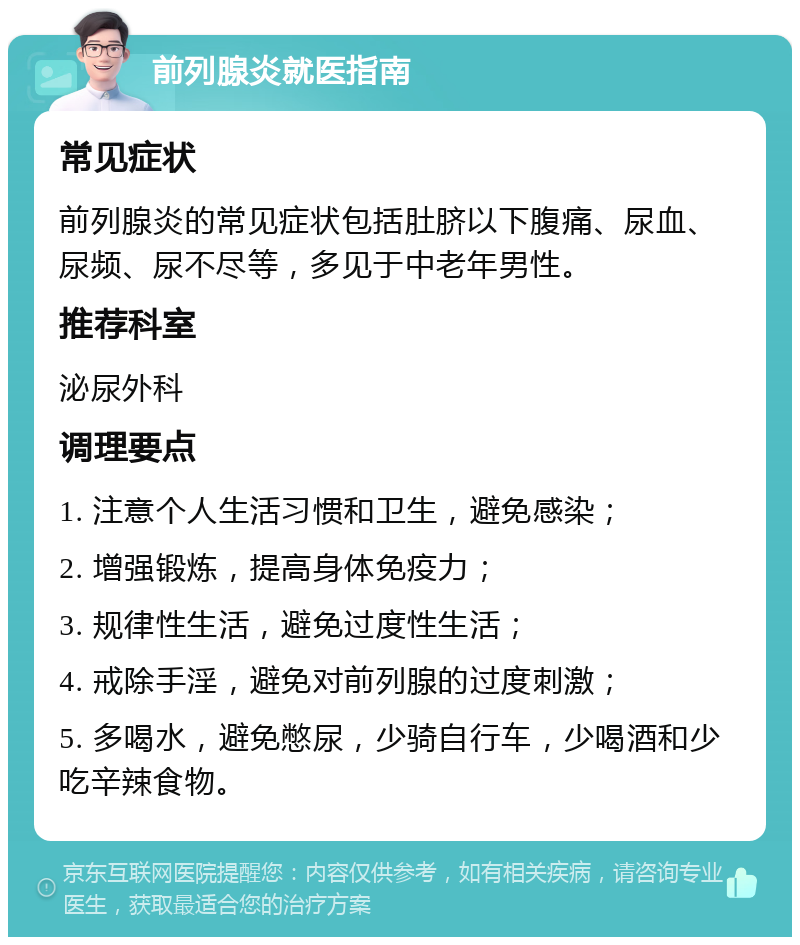 前列腺炎就医指南 常见症状 前列腺炎的常见症状包括肚脐以下腹痛、尿血、尿频、尿不尽等，多见于中老年男性。 推荐科室 泌尿外科 调理要点 1. 注意个人生活习惯和卫生，避免感染； 2. 增强锻炼，提高身体免疫力； 3. 规律性生活，避免过度性生活； 4. 戒除手淫，避免对前列腺的过度刺激； 5. 多喝水，避免憋尿，少骑自行车，少喝酒和少吃辛辣食物。