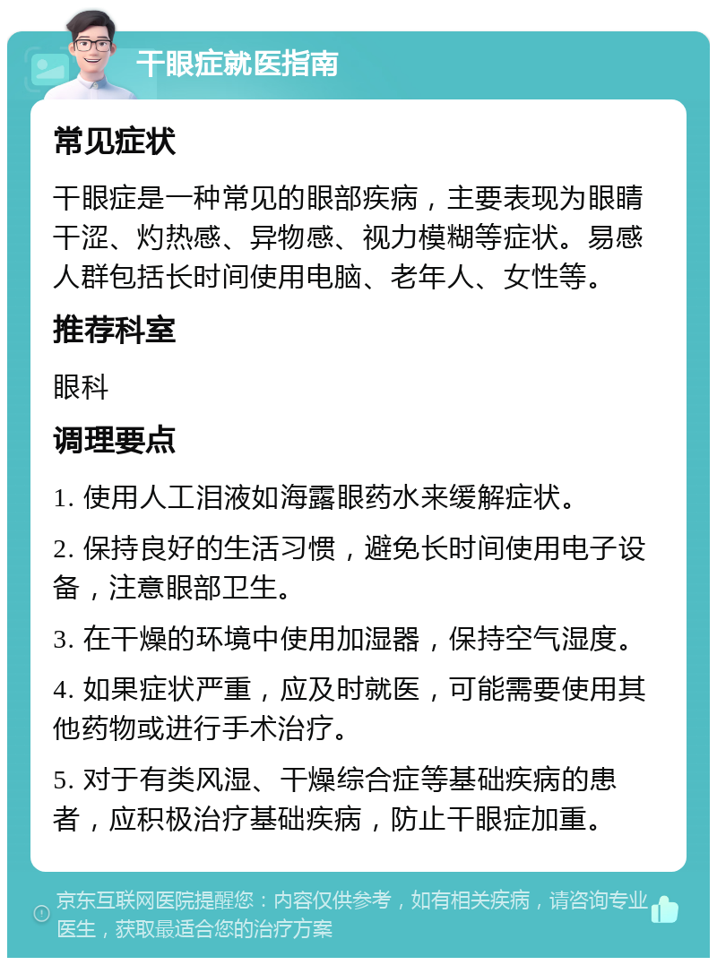 干眼症就医指南 常见症状 干眼症是一种常见的眼部疾病，主要表现为眼睛干涩、灼热感、异物感、视力模糊等症状。易感人群包括长时间使用电脑、老年人、女性等。 推荐科室 眼科 调理要点 1. 使用人工泪液如海露眼药水来缓解症状。 2. 保持良好的生活习惯，避免长时间使用电子设备，注意眼部卫生。 3. 在干燥的环境中使用加湿器，保持空气湿度。 4. 如果症状严重，应及时就医，可能需要使用其他药物或进行手术治疗。 5. 对于有类风湿、干燥综合症等基础疾病的患者，应积极治疗基础疾病，防止干眼症加重。