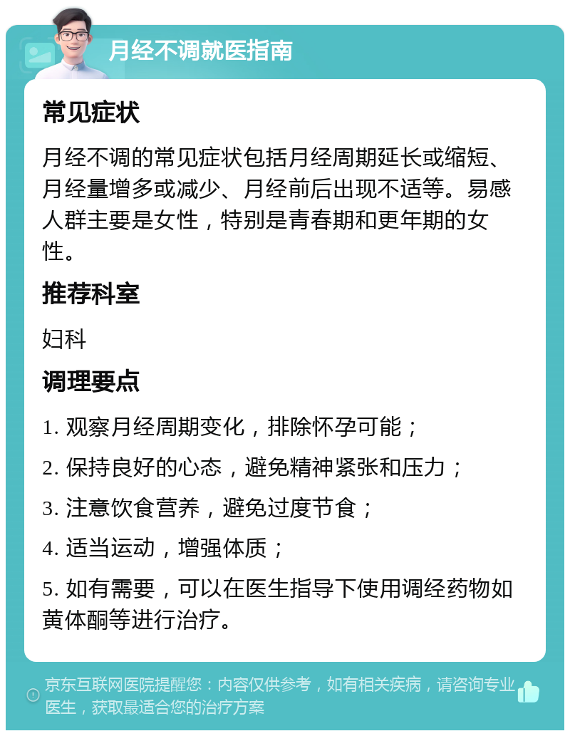 月经不调就医指南 常见症状 月经不调的常见症状包括月经周期延长或缩短、月经量增多或减少、月经前后出现不适等。易感人群主要是女性，特别是青春期和更年期的女性。 推荐科室 妇科 调理要点 1. 观察月经周期变化，排除怀孕可能； 2. 保持良好的心态，避免精神紧张和压力； 3. 注意饮食营养，避免过度节食； 4. 适当运动，增强体质； 5. 如有需要，可以在医生指导下使用调经药物如黄体酮等进行治疗。