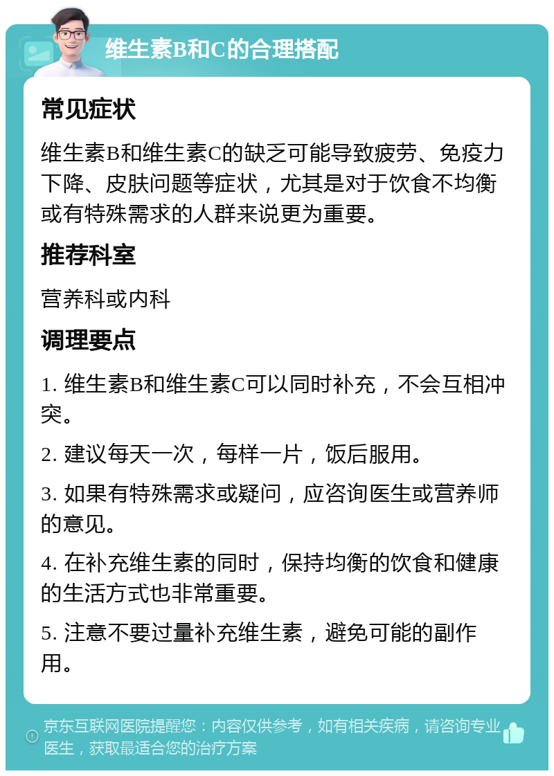 维生素B和C的合理搭配 常见症状 维生素B和维生素C的缺乏可能导致疲劳、免疫力下降、皮肤问题等症状，尤其是对于饮食不均衡或有特殊需求的人群来说更为重要。 推荐科室 营养科或内科 调理要点 1. 维生素B和维生素C可以同时补充，不会互相冲突。 2. 建议每天一次，每样一片，饭后服用。 3. 如果有特殊需求或疑问，应咨询医生或营养师的意见。 4. 在补充维生素的同时，保持均衡的饮食和健康的生活方式也非常重要。 5. 注意不要过量补充维生素，避免可能的副作用。