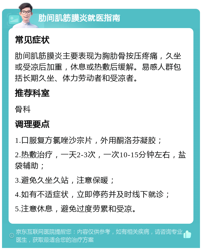 肋间肌筋膜炎就医指南 常见症状 肋间肌筋膜炎主要表现为胸肋骨按压疼痛，久坐或受凉后加重，休息或热敷后缓解。易感人群包括长期久坐、体力劳动者和受凉者。 推荐科室 骨科 调理要点 1.口服复方氯唑沙宗片，外用酮洛芬凝胶； 2.热敷治疗，一天2-3次，一次10-15分钟左右，盐袋辅助； 3.避免久坐久站，注意保暖； 4.如有不适症状，立即停药并及时线下就诊； 5.注意休息，避免过度劳累和受凉。