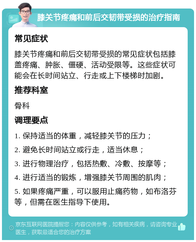 膝关节疼痛和前后交韧带受损的治疗指南 常见症状 膝关节疼痛和前后交韧带受损的常见症状包括膝盖疼痛、肿胀、僵硬、活动受限等。这些症状可能会在长时间站立、行走或上下楼梯时加剧。 推荐科室 骨科 调理要点 1. 保持适当的体重，减轻膝关节的压力； 2. 避免长时间站立或行走，适当休息； 3. 进行物理治疗，包括热敷、冷敷、按摩等； 4. 进行适当的锻炼，增强膝关节周围的肌肉； 5. 如果疼痛严重，可以服用止痛药物，如布洛芬等，但需在医生指导下使用。