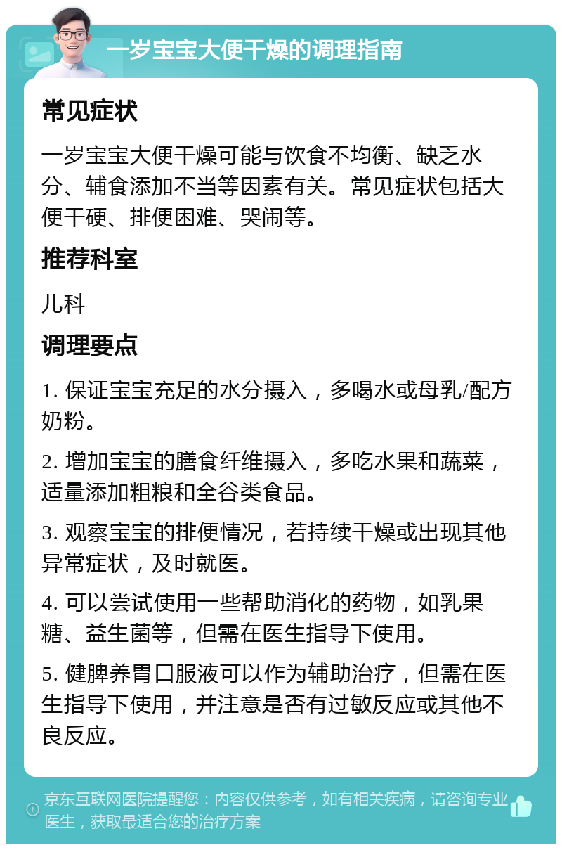 一岁宝宝大便干燥的调理指南 常见症状 一岁宝宝大便干燥可能与饮食不均衡、缺乏水分、辅食添加不当等因素有关。常见症状包括大便干硬、排便困难、哭闹等。 推荐科室 儿科 调理要点 1. 保证宝宝充足的水分摄入，多喝水或母乳/配方奶粉。 2. 增加宝宝的膳食纤维摄入，多吃水果和蔬菜，适量添加粗粮和全谷类食品。 3. 观察宝宝的排便情况，若持续干燥或出现其他异常症状，及时就医。 4. 可以尝试使用一些帮助消化的药物，如乳果糖、益生菌等，但需在医生指导下使用。 5. 健脾养胃口服液可以作为辅助治疗，但需在医生指导下使用，并注意是否有过敏反应或其他不良反应。