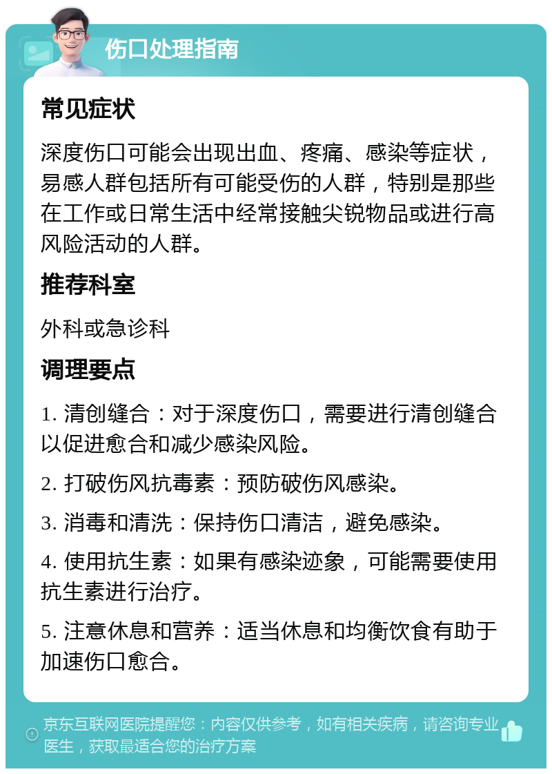 伤口处理指南 常见症状 深度伤口可能会出现出血、疼痛、感染等症状，易感人群包括所有可能受伤的人群，特别是那些在工作或日常生活中经常接触尖锐物品或进行高风险活动的人群。 推荐科室 外科或急诊科 调理要点 1. 清创缝合：对于深度伤口，需要进行清创缝合以促进愈合和减少感染风险。 2. 打破伤风抗毒素：预防破伤风感染。 3. 消毒和清洗：保持伤口清洁，避免感染。 4. 使用抗生素：如果有感染迹象，可能需要使用抗生素进行治疗。 5. 注意休息和营养：适当休息和均衡饮食有助于加速伤口愈合。