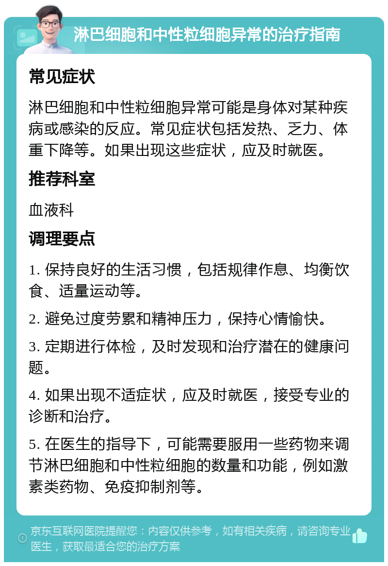 淋巴细胞和中性粒细胞异常的治疗指南 常见症状 淋巴细胞和中性粒细胞异常可能是身体对某种疾病或感染的反应。常见症状包括发热、乏力、体重下降等。如果出现这些症状，应及时就医。 推荐科室 血液科 调理要点 1. 保持良好的生活习惯，包括规律作息、均衡饮食、适量运动等。 2. 避免过度劳累和精神压力，保持心情愉快。 3. 定期进行体检，及时发现和治疗潜在的健康问题。 4. 如果出现不适症状，应及时就医，接受专业的诊断和治疗。 5. 在医生的指导下，可能需要服用一些药物来调节淋巴细胞和中性粒细胞的数量和功能，例如激素类药物、免疫抑制剂等。