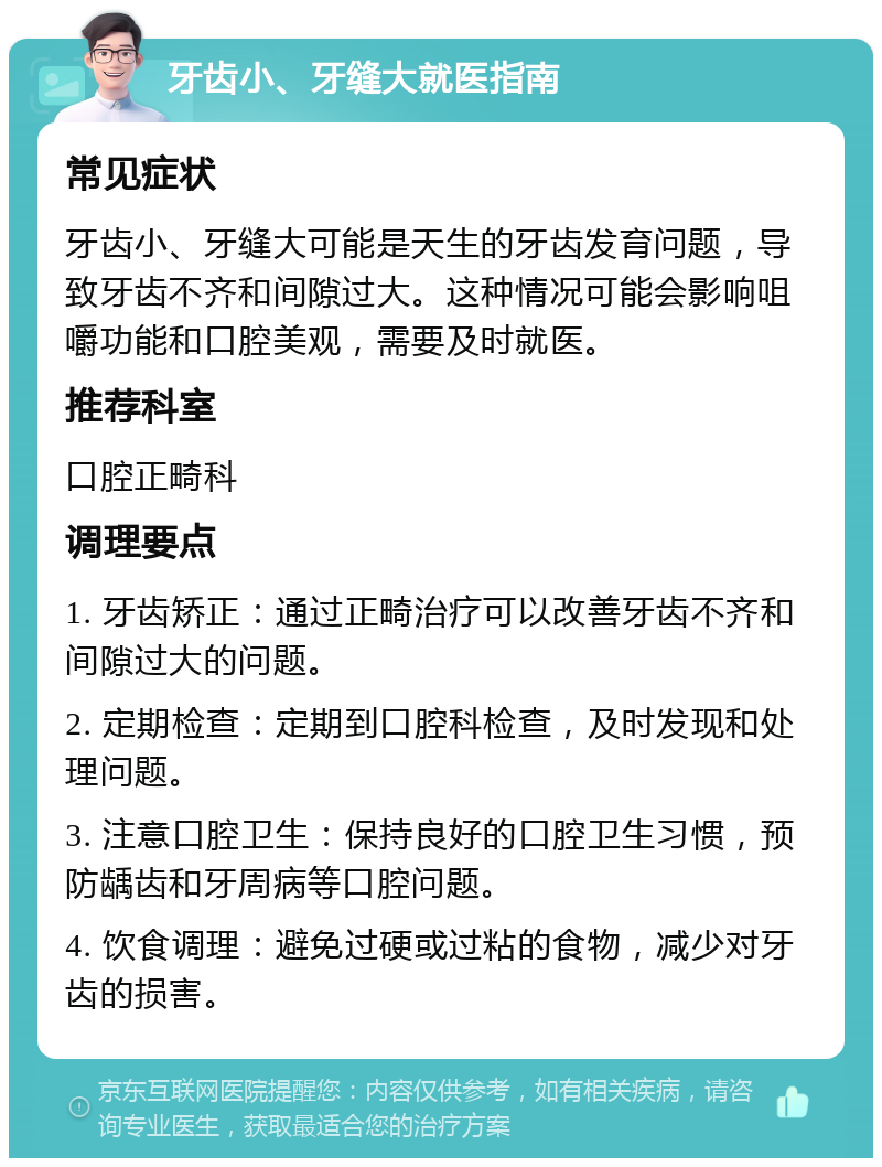 牙齿小、牙缝大就医指南 常见症状 牙齿小、牙缝大可能是天生的牙齿发育问题，导致牙齿不齐和间隙过大。这种情况可能会影响咀嚼功能和口腔美观，需要及时就医。 推荐科室 口腔正畸科 调理要点 1. 牙齿矫正：通过正畸治疗可以改善牙齿不齐和间隙过大的问题。 2. 定期检查：定期到口腔科检查，及时发现和处理问题。 3. 注意口腔卫生：保持良好的口腔卫生习惯，预防龋齿和牙周病等口腔问题。 4. 饮食调理：避免过硬或过粘的食物，减少对牙齿的损害。