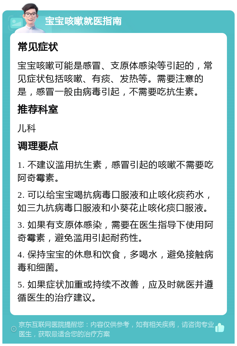 宝宝咳嗽就医指南 常见症状 宝宝咳嗽可能是感冒、支原体感染等引起的，常见症状包括咳嗽、有痰、发热等。需要注意的是，感冒一般由病毒引起，不需要吃抗生素。 推荐科室 儿科 调理要点 1. 不建议滥用抗生素，感冒引起的咳嗽不需要吃阿奇霉素。 2. 可以给宝宝喝抗病毒口服液和止咳化痰药水，如三九抗病毒口服液和小葵花止咳化痰口服液。 3. 如果有支原体感染，需要在医生指导下使用阿奇霉素，避免滥用引起耐药性。 4. 保持宝宝的休息和饮食，多喝水，避免接触病毒和细菌。 5. 如果症状加重或持续不改善，应及时就医并遵循医生的治疗建议。