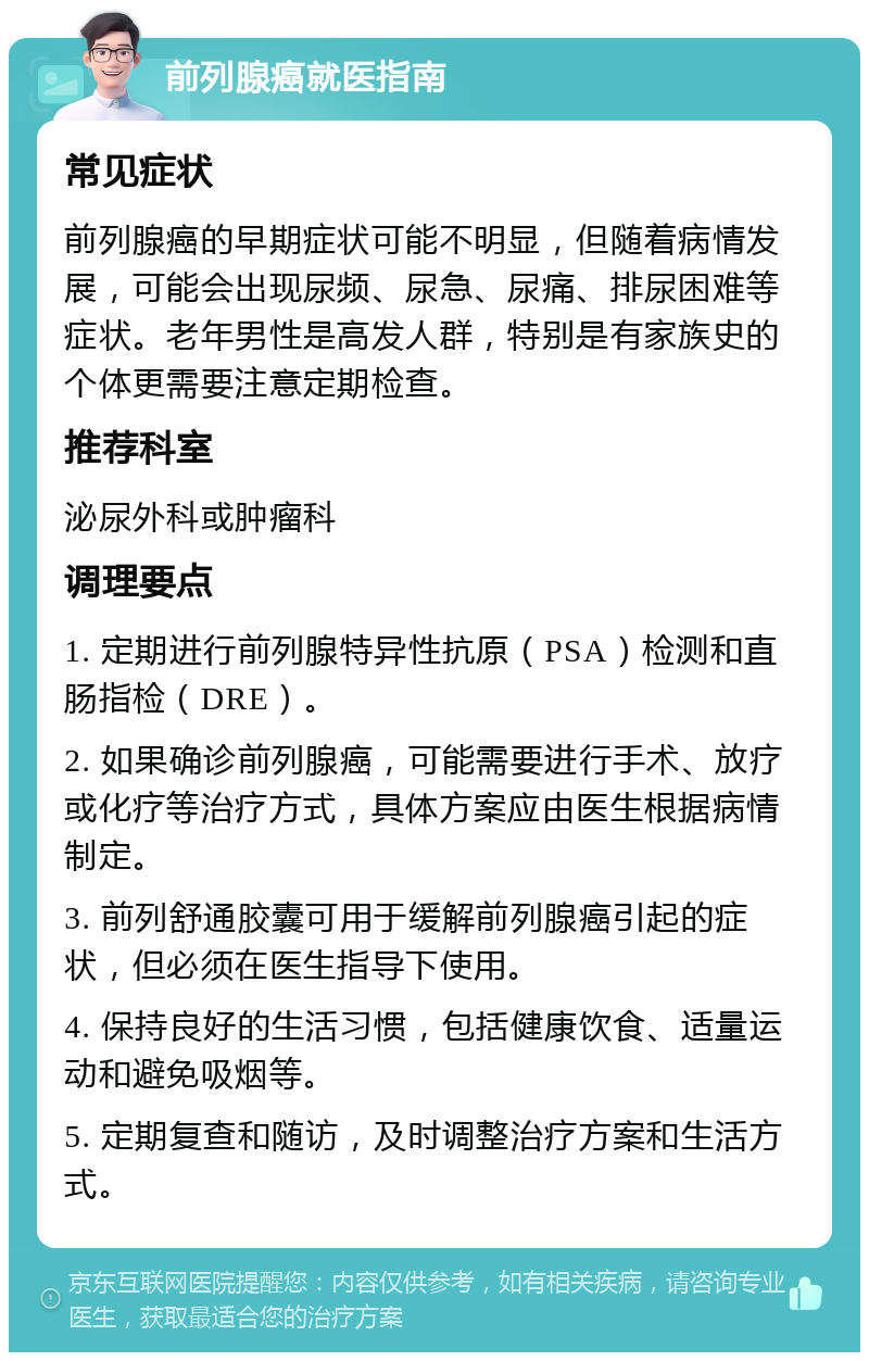 前列腺癌就医指南 常见症状 前列腺癌的早期症状可能不明显，但随着病情发展，可能会出现尿频、尿急、尿痛、排尿困难等症状。老年男性是高发人群，特别是有家族史的个体更需要注意定期检查。 推荐科室 泌尿外科或肿瘤科 调理要点 1. 定期进行前列腺特异性抗原（PSA）检测和直肠指检（DRE）。 2. 如果确诊前列腺癌，可能需要进行手术、放疗或化疗等治疗方式，具体方案应由医生根据病情制定。 3. 前列舒通胶囊可用于缓解前列腺癌引起的症状，但必须在医生指导下使用。 4. 保持良好的生活习惯，包括健康饮食、适量运动和避免吸烟等。 5. 定期复查和随访，及时调整治疗方案和生活方式。