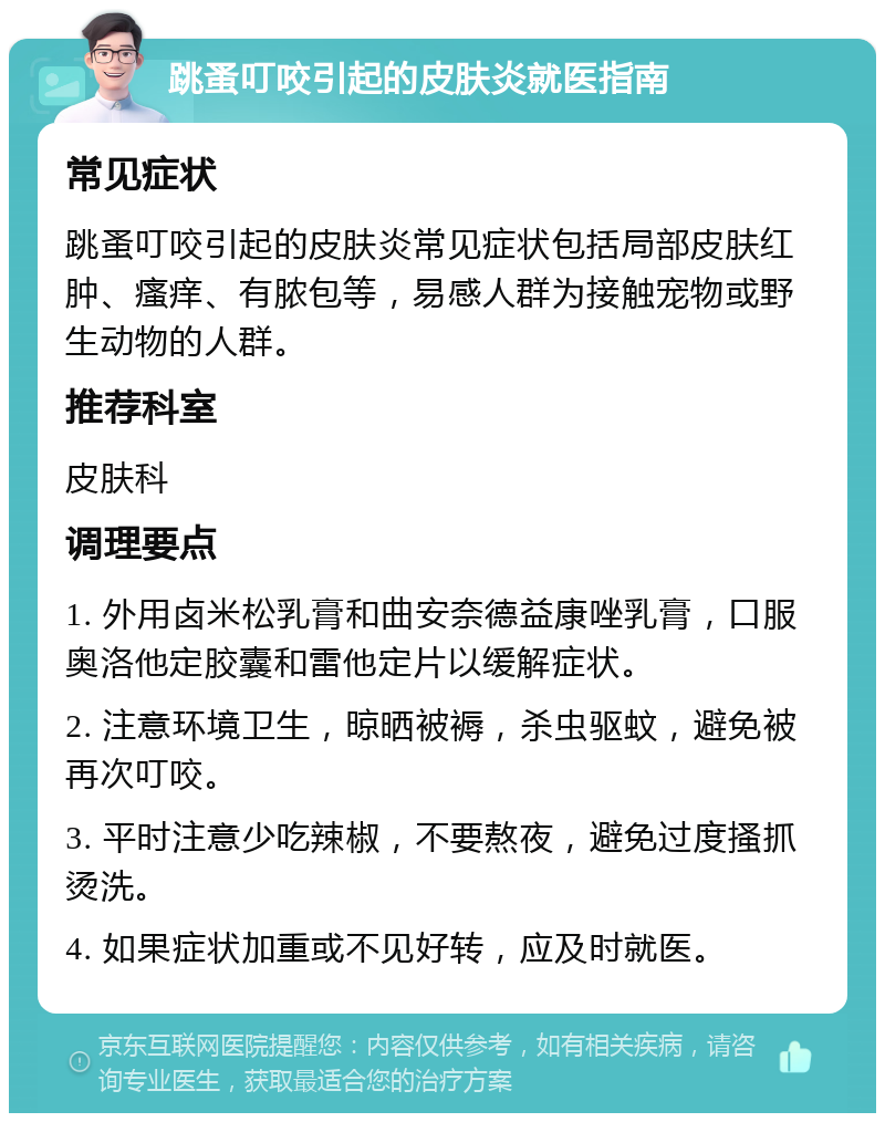 跳蚤叮咬引起的皮肤炎就医指南 常见症状 跳蚤叮咬引起的皮肤炎常见症状包括局部皮肤红肿、瘙痒、有脓包等，易感人群为接触宠物或野生动物的人群。 推荐科室 皮肤科 调理要点 1. 外用卤米松乳膏和曲安奈德益康唑乳膏，口服奥洛他定胶囊和雷他定片以缓解症状。 2. 注意环境卫生，晾晒被褥，杀虫驱蚊，避免被再次叮咬。 3. 平时注意少吃辣椒，不要熬夜，避免过度搔抓烫洗。 4. 如果症状加重或不见好转，应及时就医。