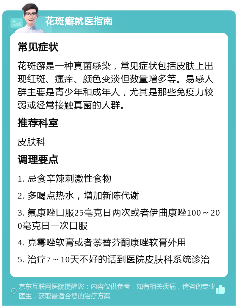 花斑癣就医指南 常见症状 花斑癣是一种真菌感染，常见症状包括皮肤上出现红斑、瘙痒、颜色变淡但数量增多等。易感人群主要是青少年和成年人，尤其是那些免疫力较弱或经常接触真菌的人群。 推荐科室 皮肤科 调理要点 1. 忌食辛辣刺激性食物 2. 多喝点热水，增加新陈代谢 3. 氟康唑口服25毫克日两次或者伊曲康唑100～200毫克日一次口服 4. 克霉唑软膏或者萘替芬酮康唑软膏外用 5. 治疗7～10天不好的话到医院皮肤科系统诊治